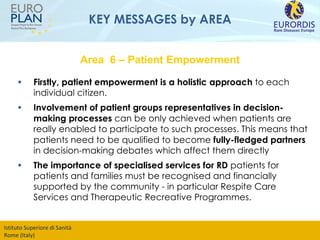 KEY MESSAGES by AREA Firstly, patient empowerment is a holistic approach  to each individual citizen. Involvement of   patient groups representatives in decision-making processes  can be only achieved when patients are really enabled to participate to such processes. This means that patients need to be qualified to become  fully-fledged partners  in decision-making debates which affect them directly The importance of   specialised services for RD  patients for patients and families must be recognised and financially supported by the community - in particular Respite Care Services and Therapeutic Recreative Programmes.  Area  6 – Patient Empowerment 