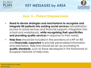 KEY MESSAGES by AREA Need to devise   strategies and mechanisms to recognise and integrate RD patients into existing social services  (rehabilitation, access to social services and financial supports, integration into school and workplaces),  while recognising their specificities and providing quality services  in response to their needs.  Help lines  should be included in the provisions of a NP on RD and  financially supported  to provide personalised information and orientation. Help lines should be set up according to  quality standards , such as those developed in the framework of European Network of Help Lines. Area  6 – Patient Empowerment 