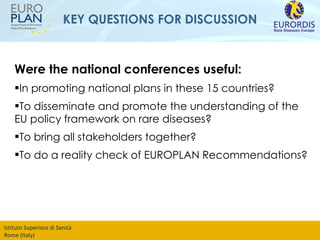 KEY QUESTIONS FOR DISCUSSION Were the national conferences useful: In promoting national plans in these 15 countries? To disseminate and promote the understanding of the EU policy framework on rare diseases? To bring all stakeholders together? To do a reality check of EUROPLAN Recommendations? 
