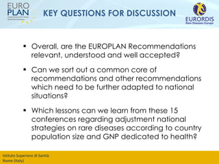 KEY QUESTIONS FOR DISCUSSION Overall, are the EUROPLAN Recommendations relevant, understood and well accepted? Can we sort out a common core of recommendations and other recommendations which need to be further adapted to national situations? Which lessons can we learn from these 15 conferences regarding adjustment national strategies on rare diseases according to country population size and GNP dedicated to health? 