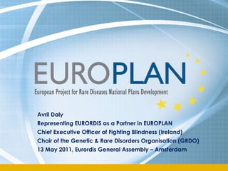 Avril Daly  Representing EURORDIS as a Partner in EUROPLAN Chief Executive Officer of Fighting Blindness (Ireland) Chair of the Genetic & Rare Disorders Organisation (GRDO) 13 May 2011, Eurordis General Assembly – Amsterdam  