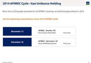 Itaú Unibanco Holding S.A. 20
APIMEC - Brasília / DF
Venue: Naoum Plaza Hotel Time: 4 pm
APIMEC - São Paulo / SP
Venue: Buffet Rosa Rosarum Time: 2 pm
November 12
December 16
2014 APIMEC Cycle– Itaú Unibanco Holding
More than 2,220 people attended the 20 APIMEC meetings we held throughout Brazil in 2014.
Join the upcoming presentations of our 2014 APIMEC Cycle:
 