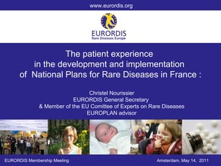 The patient experience  in the development and implementation  of  National Plans for Rare Diseases in France : EURORDIS Membership Meeting Amsterdam, May 14,  2011 www.eurordis.org Christel Nourissier EURORDIS General Secretary  & Member of the EU Comittee of Experts on Rare Diseases EUROPLAN advisor 