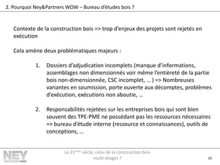 10
2. Pourquoi Ney&Partners WOW – Bureau d’études bois ?
Contexte de la construction bois => trop d’enjeux des projets sont rejetés en
exécution
Cela amène deux problématiques majeurs :
1. Dossiers d’adjudication incomplets (manque d’informations,
assemblages non dimensionnés voir même l’entièreté de la partie
bois non-dimensionnée, CSC incomplet, … ) => Nombreuses
variantes en soumission, porte ouverte aux décomptes, problèmes
d’exécution, exécutions non aboutie, …
2. Responsabilités rejetées sur les entreprises bois qui sont bien
souvent des TPE-PME ne possédant pas les ressources nécessaires
=> bureau d’étude interne (ressource et connaissances), outils de
conceptions, …
Le 21ème siècle, celui de la construction bois
multi-étages ?
 