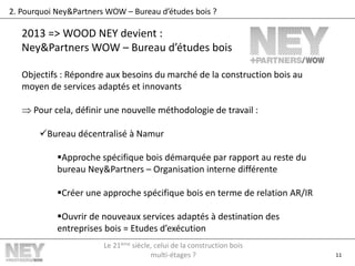11
2. Pourquoi Ney&Partners WOW – Bureau d’études bois ?
2013 => WOOD NEY devient :
Ney&Partners WOW – Bureau d’études bois
Objectifs : Répondre aux besoins du marché de la construction bois au
moyen de services adaptés et innovants
 Pour cela, définir une nouvelle méthodologie de travail :
Bureau décentralisé à Namur
Approche spécifique bois démarquée par rapport au reste du
bureau Ney&Partners – Organisation interne différente
Créer une approche spécifique bois en terme de relation AR/IR
Ouvrir de nouveaux services adaptés à destination des
entreprises bois = Etudes d’exécution
Le 21ème siècle, celui de la construction bois
multi-étages ?
 
