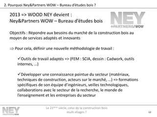 12
2. Pourquoi Ney&Partners WOW – Bureau d’études bois ?
2013 => WOOD NEY devient :
Ney&Partners WOW – Bureau d’études bois
Objectifs : Répondre aux besoins du marché de la construction bois au
moyen de services adaptés et innovants
 Pour cela, définir une nouvelle méthodologie de travail :
Outils de travail adaptés => (FEM : SCIA, dessin : Cadwork, outils
internes, …)
Développer une connaissance pointue du secteur (matériaux,
techniques de construction, acteurs sur le marché, …) => formations
spécifiques de son équipe d’ingénieurs, veilles technologiques,
collaborations avec le secteur de la recherche, le monde de
l’enseignement et les entreprises du secteur
Le 21ème siècle, celui de la construction bois
multi-étages ?
 