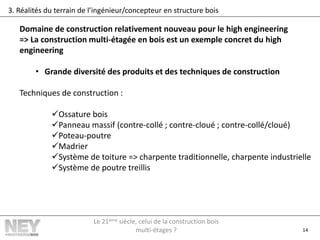 14
3. Réalités du terrain de l’ingénieur/concepteur en structure bois
Domaine de construction relativement nouveau pour le high engineering
=> La construction multi-étagée en bois est un exemple concret du high
engineering
• Grande diversité des produits et des techniques de construction
Techniques de construction :
Ossature bois
Panneau massif (contre-collé ; contre-cloué ; contre-collé/cloué)
Poteau-poutre
Madrier
Système de toiture => charpente traditionnelle, charpente industrielle
Système de poutre treillis
Le 21ème siècle, celui de la construction bois
multi-étages ?
 