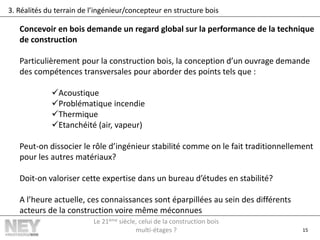 15
3. Réalités du terrain de l’ingénieur/concepteur en structure bois
Concevoir en bois demande un regard global sur la performance de la technique
de construction
Particulièrement pour la construction bois, la conception d’un ouvrage demande
des compétences transversales pour aborder des points tels que :
Acoustique
Problématique incendie
Thermique
Etanchéité (air, vapeur)
Peut-on dissocier le rôle d’ingénieur stabilité comme on le fait traditionnellement
pour les autres matériaux?
Doit-on valoriser cette expertise dans un bureau d’études en stabilité?
A l’heure actuelle, ces connaissances sont éparpillées au sein des différents
acteurs de la construction voire même méconnues
Le 21ème siècle, celui de la construction bois
multi-étages ?
 