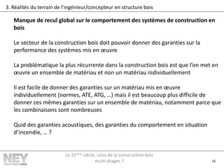 16
3. Réalités du terrain de l’ingénieur/concepteur en structure bois
Manque de recul global sur le comportement des systèmes de construction en
bois
Le secteur de la construction bois doit pouvoir donner des garanties sur la
performance des systèmes mis en œuvre
La problématique la plus récurrente dans la construction bois est que l’on met en
œuvre un ensemble de matériau et non un matériau individuellement
Il est facile de donner des garanties sur un matériau mis en œuvre
individuellement (normes, ATE, ATG, …) mais il est beaucoup plus difficile de
donner ces mêmes garanties sur un ensemble de matériau, notamment parce que
les combinaisons sont nombreuses
Quid des garanties acoustiques, des garanties du comportement en situation
d’incendie, … ?
Le 21ème siècle, celui de la construction bois
multi-étages ?
 