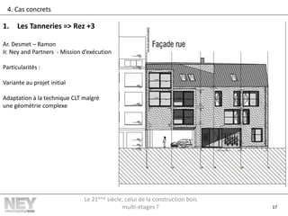17
4. Cas concrets
1. Les Tanneries => Rez +3
Ar. Desmet – Ramon
Ir. Ney and Partners - Mission d’exécution
Particularités :
Variante au projet initial
Adaptation à la technique CLT malgré
une géométrie complexe
Le 21ème siècle, celui de la construction bois
multi-étages ?
 