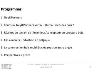 Programme:
1. Ney&Partners
2. Pourquoi Ney&Partners WOW – Bureau d’études bois ?
3. Réalités du terrain de l’ingénieur/concepteur en structure bois
4. Cas concrets – Situation en Belgique
5. La construction bois multi-étagée sous un autre angle
6. Perspectives + pistes
2
Le 21ème siècle, celui de la construction bois
multi-étages ?
 