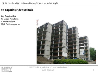 43
5. La construction bois multi-étagée sous un autre angle
=> Façades rideaux bois
Les Coccinelles
Ar. Urban Plateform
Ir. Franz Dupont
M.O. Patrimmonia sa
Le 21ème siècle, celui de la construction bois
multi-étages ?
 
