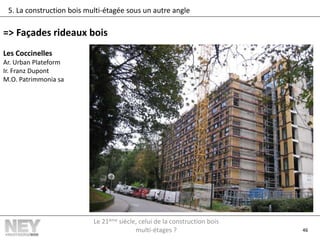46
5. La construction bois multi-étagée sous un autre angle
=> Façades rideaux bois
Les Coccinelles
Ar. Urban Plateform
Ir. Franz Dupont
M.O. Patrimmonia sa
Le 21ème siècle, celui de la construction bois
multi-étages ?
 