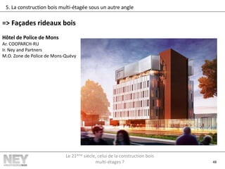 48
5. La construction bois multi-étagée sous un autre angle
=> Façades rideaux bois
Hôtel de Police de Mons
Ar. COOPARCH-RU
Ir. Ney and Partners
M.O. Zone de Police de Mons-Quévy
Le 21ème siècle, celui de la construction bois
multi-étages ?
 