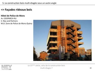 49
5. La construction bois multi-étagée sous un autre angle
=> Façades rideaux bois
Hôtel de Police de Mons
Ar. COOPARCH-RU
Ir. Ney and Partners
M.O. Zone de Police de Mons-Quévy
Le 21ème siècle, celui de la construction bois
multi-étages ?
 