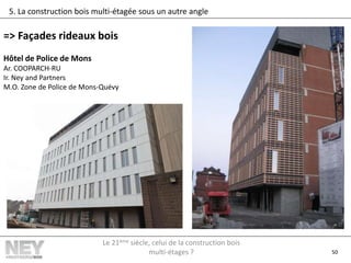 50
5. La construction bois multi-étagée sous un autre angle
=> Façades rideaux bois
Hôtel de Police de Mons
Ar. COOPARCH-RU
Ir. Ney and Partners
M.O. Zone de Police de Mons-Quévy
Le 21ème siècle, celui de la construction bois
multi-étages ?
 