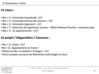 52
6. Perspectives + pistes
En cours :
• Rez + 5 : Immeuble Inquiétude - CLT
• Rez + 4 : Immeuble Avenue des Saisons – CLT
• Rez + 3 : Immeuble logement – CLT
• Rez + 7 : Extension de logements sociaux – Mixte Poteaux-Poutres – ossatures bois
• Rez + 3 : 12 appartements – CLT
En projet / Négociation / Concours :
• Rez + 6 : Hotel – CLT
•Rez + 8 : Appartement en France
• Rehausse Rez +2 existant + 8 étages – CLT
• Divers projets concours de bâtiments multi-étagés en bois
Le 21ème siècle, celui de la construction bois
multi-étages ?
 