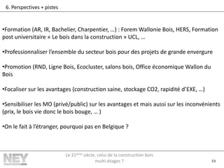53
6. Perspectives + pistes
•Formation (AR, IR, Bachelier, Charpentier, …) : Forem Wallonie Bois, HERS, Formation
post universitaire « Le bois dans la construction » UCL, …
•Professionnaliser l’ensemble du secteur bois pour des projets de grande envergure
•Promotion (RND, Ligne Bois, Ecocluster, salons bois, Office économique Wallon du
Bois
•Focaliser sur les avantages (construction saine, stockage CO2, rapidité d’EXE, …)
•Sensibiliser les MO (privé/public) sur les avantages et mais aussi sur les inconvénients
(prix, le bois vie donc le bois bouge, … )
•On le fait à l’étranger, pourquoi pas en Belgique ?
Le 21ème siècle, celui de la construction bois
multi-étages ?
 