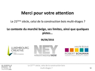 Merci pour votre attention
Le 21ème siècle, celui de la construction bois multi-étages ?
Le contexte du marché belge, ses limites, ainsi que quelques
pistes…
06/06/2016
54
Le 21ème siècle, celui de la construction bois
multi-étages ?
 