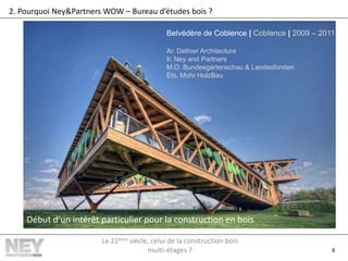 8
2. Pourquoi Ney&Partners WOW – Bureau d’études bois ?
Belvédère de Coblence | Coblence | 2009 – 2011
Ar. Dethier Architecture
Ir. Ney and Partners
M.O. Bundesgartenschau & Landesforsten
Ets. Mohr HolzBau
Début d’un intérêt particulier pour la construction en bois
Le 21ème siècle, celui de la construction bois
multi-étages ?
 