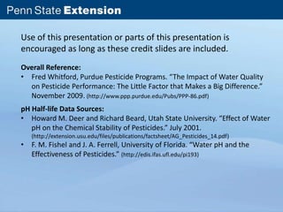 Use of this presentation or parts of this presentation is 
encouraged as long as these credit slides are included. 
Overall Reference: 
• Fred Whitford, Purdue Pesticide Programs. “The Impact of Water Quality 
on Pesticide Performance: The Little Factor that Makes a Big Difference.” 
November 2009. (http://www.ppp.purdue.edu/Pubs/PPP-86.pdf) 
pH Half-life Data Sources: 
• Howard M. Deer and Richard Beard, Utah State University. “Effect of Water 
pH on the Chemical Stability of Pesticides.” July 2001. 
(http://extension.usu.edu/files/publications/factsheet/AG_Pesticides_14.pdf) 
• F. M. Fishel and J. A. Ferrell, University of Florida. “Water pH and the 
Effectiveness of Pesticides.” (http://edis.ifas.ufl.edu/pi193) 
 