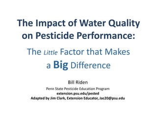 The Impact of Water Quality 
on Pesticide Performance: 
The Little Factor that Makes 
a Big Difference 
Bill Riden 
Penn State Pesticide Education Program 
extension.psu.edu/pested 
Adapted by Jim Clark, Extension Educator, Jac20@psu.edu 
 
