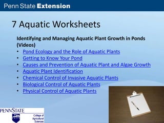 7 Aquatic Worksheets 
Identifying and Managing Aquatic Plant Growth in Ponds 
(Videos) 
• Pond Ecology and the Role of Aquatic Plants 
• Getting to Know Your Pond 
• Causes and Prevention of Aquatic Plant and Algae Growth 
• Aquatic Plant Identification 
• Chemical Control of Invasive Aquatic Plants 
• Biological Control of Aquatic Plants 
• Physical Control of Aquatic Plants 
 