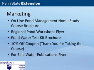 Marketing 
• On Line Pond Management Home Study 
Course Brochure 
• Regional Pond Workshops Flyer 
• Pond Water Test Kit Brochure 
• 10% Off Coupon (Thank You for Taking the 
Course) 
• For Sale Water Publications Flyer 
 