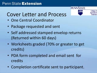 Cover Letter and Process 
• One Central Coordinator 
• Package requested and sent 
• Self addressed stamped envelop returns 
(Returned within 60 days) 
• Worksheets graded (70% or greater to get 
credits) 
• PDA form completed and email sent for 
credits 
• Completion certificate sent to participant. 
 
