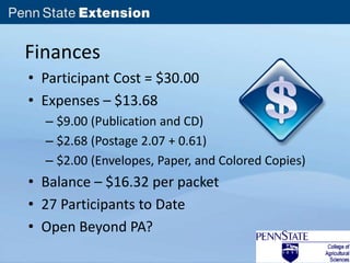 Finances 
• Participant Cost = $30.00 
• Expenses – $13.68 
– $9.00 (Publication and CD) 
– $2.68 (Postage 2.07 + 0.61) 
– $2.00 (Envelopes, Paper, and Colored Copies) 
• Balance – $16.32 per packet 
• 27 Participants to Date 
• Open Beyond PA? 
 
