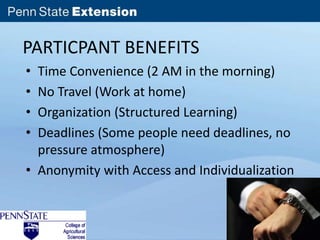 PARTICPANT BENEFITS 
• Time Convenience (2 AM in the morning) 
• No Travel (Work at home) 
• Organization (Structured Learning) 
• Deadlines (Some people need deadlines, no 
pressure atmosphere) 
• Anonymity with Access and Individualization 
 