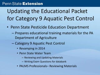 Updating the Educational Packet 
for Category 9 Aquatic Pest Control 
• Penn State Pesticide Education Department 
– Prepares educational training materials for the PA 
Department of Agriculture 
– Category 9 Aquatic Pest Control 
• Revamping in 2014 
• Penn State Water Team 
– Reviewing and Updating Materials 
– Writing Exam Questions for databank 
• PALMS Professionals– Reviewing Materials 
 