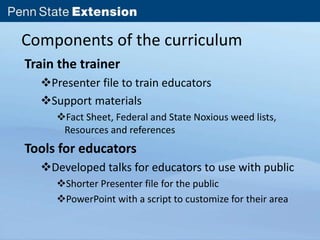 Components of the curriculum 
Train the trainer 
Presenter file to train educators 
Support materials 
Fact Sheet, Federal and State Noxious weed lists, 
Resources and references 
Tools for educators 
Developed talks for educators to use with public 
Shorter Presenter file for the public 
PowerPoint with a script to customize for their area 
 