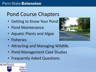 Pond Course Chapters 
• Getting to Know Your Pond 
• Pond Maintenance 
• Aquatic Plants and Algae 
• Fisheries 
• Attracting and Managing Wildlife 
• Pond Management Case Studies 
• Frequently Asked Questions 
 