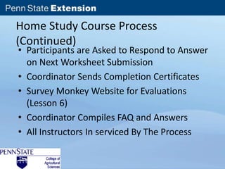 Home Study Course Process 
(Continued) 
• Participants are Asked to Respond to Answer 
on Next Worksheet Submission 
• Coordinator Sends Completion Certificates 
• Survey Monkey Website for Evaluations 
(Lesson 6) 
• Coordinator Compiles FAQ and Answers 
• All Instructors In serviced By The Process 
 