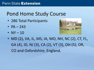 Pond Home Study Course 
• 286 Total Participants 
• PA – 243 
• NY – 10 
• MD (2), VA, IL, MS, IA, MO, NH, NC (2), CT, FL, 
GA (4), ID, NJ (3), CA (2), VT (3), OH (5), OR, 
CO and Oxfordshire, England. 
 