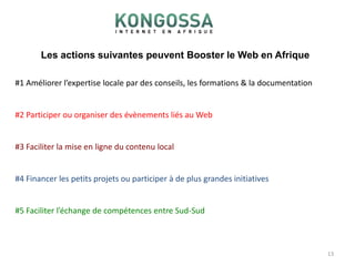 Les actions suivantes peuvent Booster le Web en Afrique13#1 Améliorer l’expertise locale par des conseils, les formations & la documentation#2 Participer ou organiser des évènements liés au Web#3 Faciliter la mise en ligne du contenu local#4 Financer les petits projets ou participer à de plus grandes initiatives#5 Faciliter l’échange de compétences entre Sud-Sud