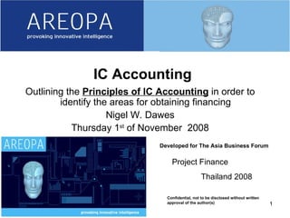 06/08/09 Developed for The Asia Business Forum Confidential, not to be disclosed without written approval of the author(s) IC Accounting Outlining the  Principles of IC Accounting  in order to identify the areas for obtaining financing Nigel W. Dawes Thursday 1 st  of November  2008 Project Finance Thailand 2008 