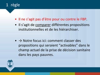 1 règle
• Il ne s’agit pas d’être pour ou contre le FBP.
• Il s’agit de comparer différentes propositions
institutionnelles et de les hiérarchiser.
• → Notre focus ici: comment classer des
propositions qui seraient “activables” dans le
champ actuel de la prise de décision sanitaire
dans les pays pauvres.
 