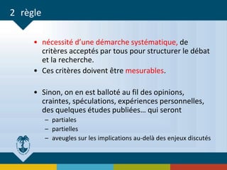 2 règle
• nécessité d’une démarche systématique, de
critères acceptés par tous pour structurer le débat
et la recherche.
• Ces critères doivent être mesurables.
• Sinon, on en est balloté au fil des opinions,
craintes, spéculations, expériences personnelles,
des quelques études publiées… qui seront
– partiales
– partielles
– aveugles sur les implications au-delà des enjeux discutés
 