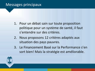 Messages principaux
1. Pour un débat sain sur toute proposition
politique pour un système de santé, il faut
s’entendre sur des critères.
2. Nous proposons 12 critères adaptés aux
situation des pays pauvres.
3. Le Financement Basé sur la Performance s’en
sort bien! Mais la stratégie est améliorable.
 