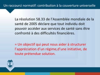 Un raccourci normatif: contribution à la couverture universelle
La résolution 58.33 de l’Assemblée mondiale de la
santé de 2005 déclare que tout individu doit
pouvoir accéder aux services de santé sans être
confronté à des difficultés financières.
= Un objectif qui peut nous aider à structurer
l’appréciation d’un régime,d’une initiative, de
toute prétendue solution.
 