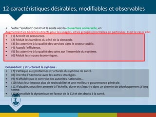 12 caractéristiques désirables, modifiables et observables
• Votre “solution” construit la route vers la couverture universelle, en:
Augmentant les bénéfices directs pour les usagers, et les groupes prioritaires en particulier. C’est le cas si elle:
• (1) Accroît les ressources.
• (2) Réduit les barrières du côté de la demande.
• (3) Est attentive à la qualité des services dans le secteur public.
• (4) Accroît l’efficience.
• (5) Est attentive à la qualité des soins sur l’ensemble du système.
• (6) Réduit les risques économiques.
Consolidant / structurant le système .
• (7) S’attaque aux problèmes structurels du système de santé.
• (8) Cherche l’harmonie avec les autres stratégies.
• (9) N’affaiblit pas le controle des autorités nationales…
• (10) Mais leur impose plus de redevabilité et une meilleure gouvernance générale.
• (11) Faisable, peut être amenée à l’échelle, durer et s’inscrire dans un chemin de développement à long
terme.
• (12) Consolide la dynamique en faveur de la CU et des droits à la santé.
 