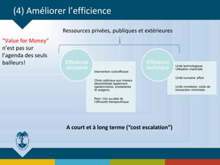 (4) Améliorer l’efficience
“Value for Money”
n’est pas sur
l’agenda des seuls
bailleurs!
Intervention coût-efficace
Choix optimaux aux niveaux
décentralisés également,
(gestionnaires, prestataires
et usagers)
Rem: Voir au-delà de
l’efficacité thérapeuthique
Efficience
allocative Unité technologique:
Utilisation maximale
Unité humaine: effort
Unité monétaire: coûts de
transaction minimisés
Efficience
technique
Ressources privées, publiques et extérieures
A court et à long terme (“cost escalation”)
 