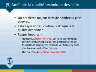 (5) Améliore la qualité technique des soins
• Un problème majeur dans de nombreux pays
pauvres.
• Est-ce que votre ‘solution’ s’attaque à la
qualité des soins?
• Rappel important:
– Nombreux déterminants, certains systémiques;
certains influençables par les gestionnaires de
formations sanitaires; certains vérifiable ex ante,
d’autres ex post, d’autres non.
– Qui du côté du secteur privé lucratif?
 