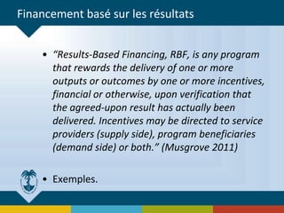 Financement basé sur les résultats
• “Results-Based Financing, RBF, is any program
that rewards the delivery of one or more
outputs or outcomes by one or more incentives,
financial or otherwise, upon verification that
the agreed-upon result has actually been
delivered. Incentives may be directed to service
providers (supply side), program beneficiaries
(demand side) or both.” (Musgrove 2011)
• Exemples.
 