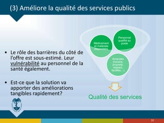 Qualité des services
Aménités
(horaire,
propreté,
respect,
facilités…)
Médicament
et matériels
disponibles
Personnel
qualifié au
poste
31
(3) Améliore la qualité des services publics
• Le rôle des barrières du côté de
l’offre est sous-estimé. Leur
vulnérabilité au personnel de la
santé également.
• Est-ce que la solution va
apporter des améliorations
tangibles rapidement?
 