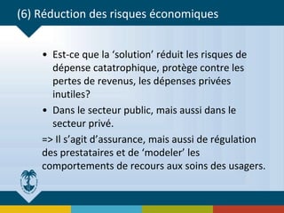 (6) Réduction des risques économiques
• Est-ce que la ‘solution’ réduit les risques de
dépense catatrophique, protège contre les
pertes de revenus, les dépenses privées
inutiles?
• Dans le secteur public, mais aussi dans le
secteur privé.
=> Il s’agit d’assurance, mais aussi de régulation
des prestataires et de ‘modeler’ les
comportements de recours aux soins des usagers.
 