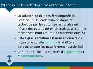 (9) Consolide le leadership du Ministère de la Santé
• La solution ne doit pas être imposée de
l’extérieur. Un leadership politique et
technique par les autorités nationales est
nécessaire pour la pérénité, mais aussi comme
mécanisme pour assurer la caractéristique (8).
• Est-ce que la solution est mise en oeuvre de
façon telle qu’elle renforce le MSP (en
particulier dans les pays fortement assistés)?
• Contribue-t-elle aux objectifs d’alignement et
d’harmonisation?
 