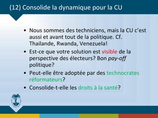 (12) Consolide la dynamique pour la CU
• Nous sommes des techniciens, mais la CU c’est
aussi et avant tout de la politique. Cf.
Thailande, Rwanda, Venezuela!
• Est-ce que votre solution est visible de la
perspective des électeurs? Bon pay-off
politique?
• Peut-elle être adoptée par des technocrates
réformateurs?
• Consolide-t-elle les droits à la santé?
 